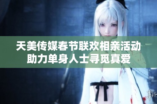 天美传媒春节联欢相亲活动助力单身人士寻觅真爱