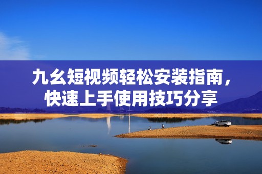 九幺短视频轻松安装指南，快速上手使用技巧分享