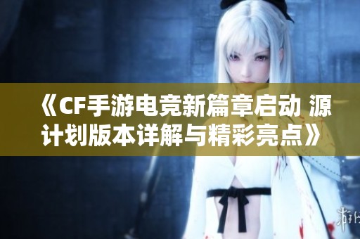《CF手游电竞新篇章启动 源计划版本详解与精彩亮点》