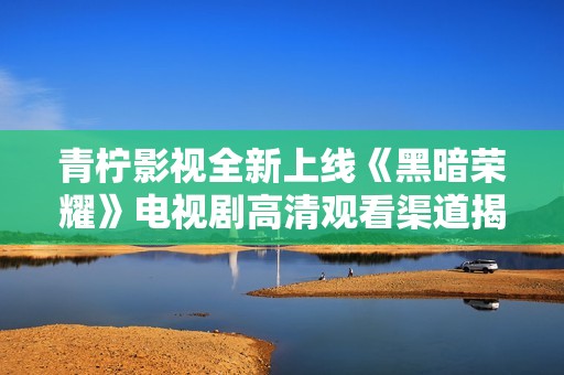 青柠影视全新上线《黑暗荣耀》电视剧高清观看渠道揭秘