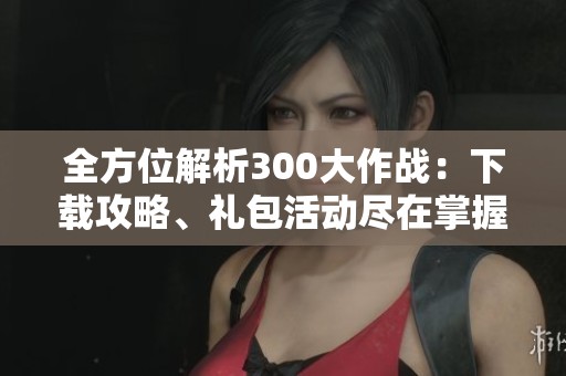 全方位解析300大作战：下载攻略、礼包活动尽在掌握