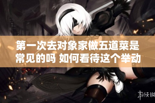 第一次去对象家做五道菜是常见的吗 如何看待这个举动