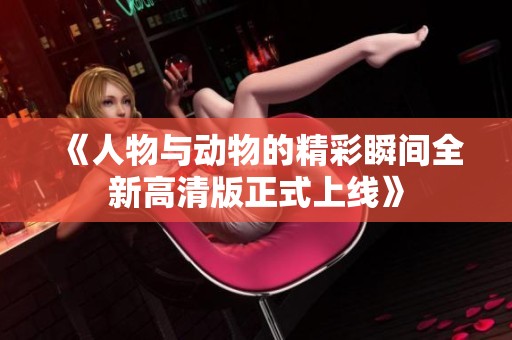《人物与动物的精彩瞬间全新高清版正式上线》