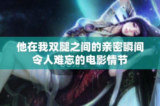 他在我双腿之间的亲密瞬间令人难忘的电影情节