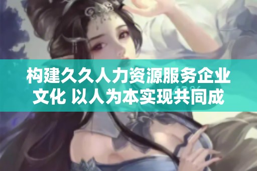 构建久久人力资源服务企业文化 以人为本实现共同成长