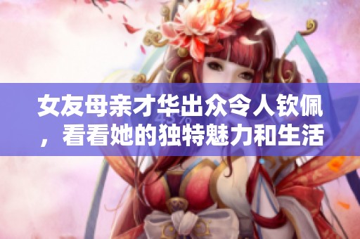 女友母亲才华出众令人钦佩，看看她的独特魅力和生活智慧