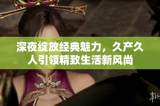 深夜绽放经典魅力，久产久人引领精致生活新风尚