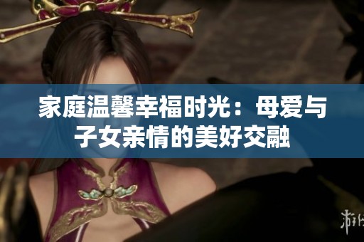 家庭温馨幸福时光：母爱与子女亲情的美好交融