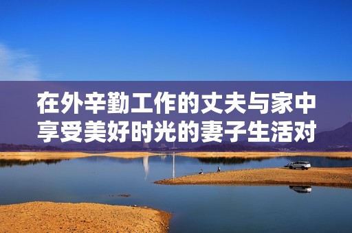 在外辛勤工作的丈夫与家中享受美好时光的妻子生活对比