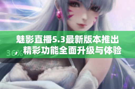 魅影直播5.3最新版本推出，精彩功能全面升级与体验提升