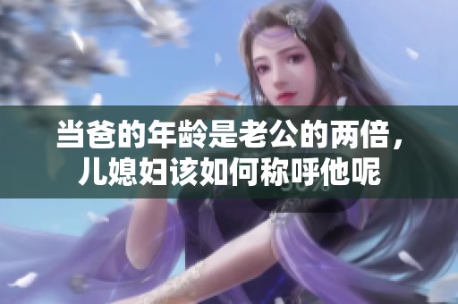 当爸的年龄是老公的两倍，儿媳妇该如何称呼他呢