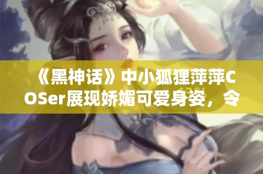《黑神话》中小狐狸萍萍COSer展现娇媚可爱身姿，令人惊艳不已