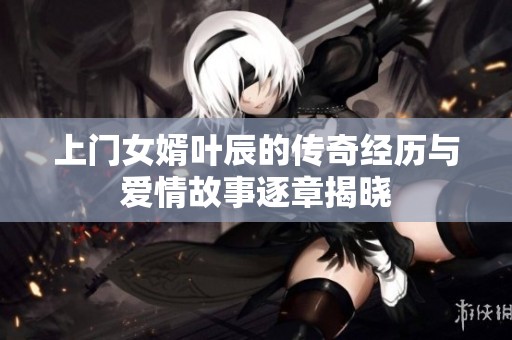 上门女婿叶辰的传奇经历与爱情故事逐章揭晓