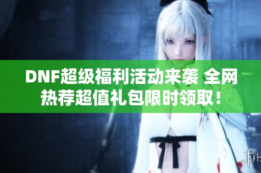 DNF超级福利活动来袭 全网热荐超值礼包限时领取！