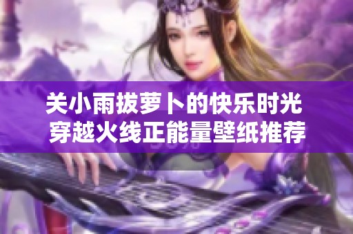 关小雨拔萝卜的快乐时光 穿越火线正能量壁纸推荐