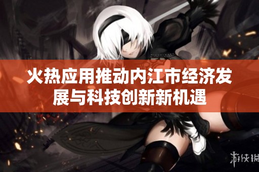 火热应用推动内江市经济发展与科技创新新机遇