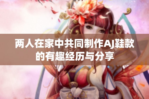 两人在家中共同制作AJ鞋款的有趣经历与分享