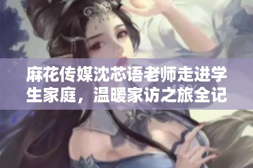 麻花传媒沈芯语老师走进学生家庭，温暖家访之旅全记录