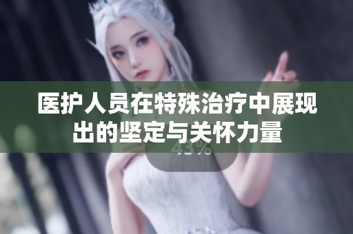 医护人员在特殊治疗中展现出的坚定与关怀力量