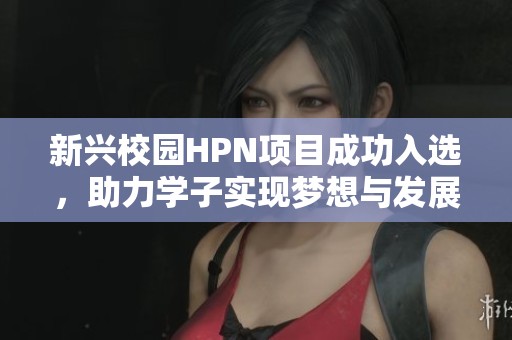 新兴校园HPN项目成功入选，助力学子实现梦想与发展