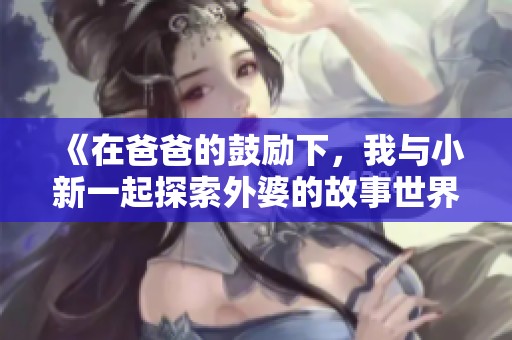 《在爸爸的鼓励下，我与小新一起探索外婆的故事世界》