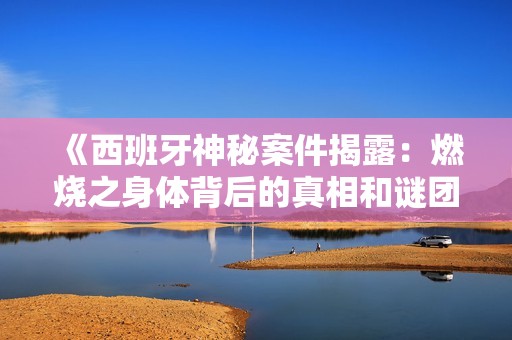 《西班牙神秘案件揭露：燃烧之身体背后的真相和谜团》