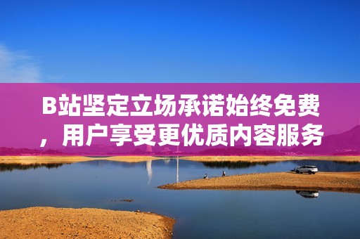 B站坚定立场承诺始终免费，用户享受更优质内容服务