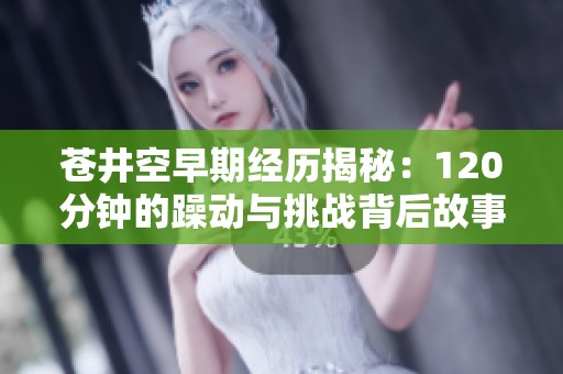 苍井空早期经历揭秘：120分钟的躁动与挑战背后故事