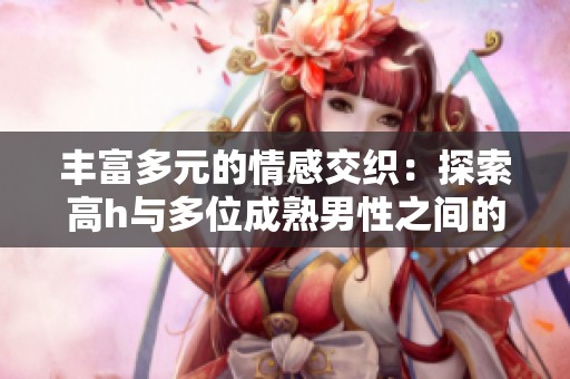 丰富多元的情感交织：探索高h与多位成熟男性之间的故事