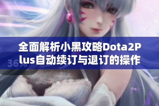 全面解析小黑攻略Dota2Plus自动续订与退订的操作指南