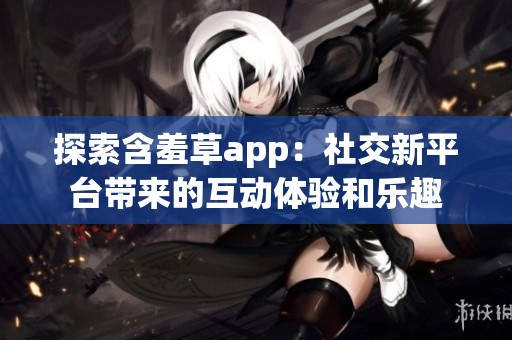 探索含羞草app：社交新平台带来的互动体验和乐趣