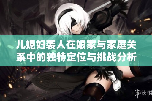儿媳妇袭人在娘家与家庭关系中的独特定位与挑战分析