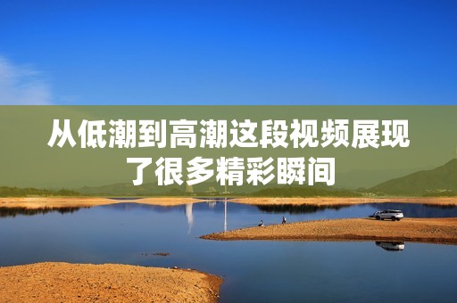 从低潮到高潮这段视频展现了很多精彩瞬间