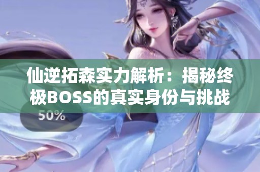 仙逆拓森实力解析：揭秘终极BOSS的真实身份与挑战者