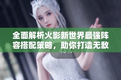 全面解析火影新世界最强阵容搭配策略，助你打造无敌忍者联盟