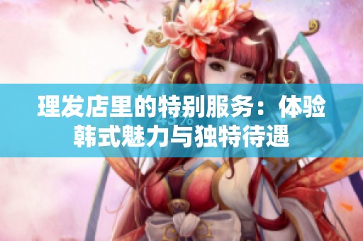 理发店里的特别服务：体验韩式魅力与独特待遇