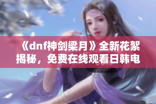 《dnf神剑梁月》全新花絮揭秘，免费在线观看日韩电影精彩内容