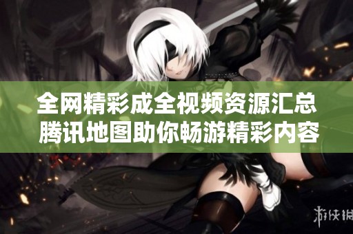 全网精彩成全视频资源汇总 腾讯地图助你畅游精彩内容