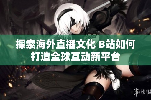 探索海外直播文化 B站如何打造全球互动新平台