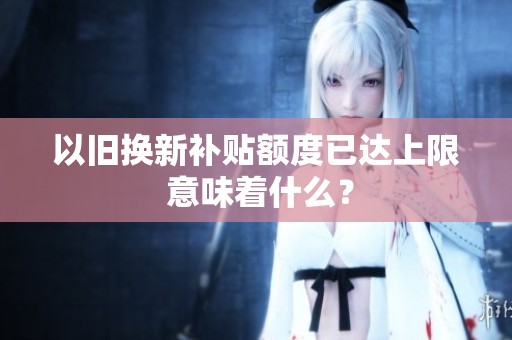 以旧换新补贴额度已达上限 意味着什么？