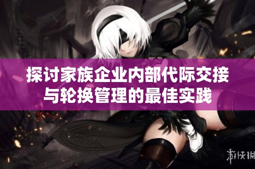 探讨家族企业内部代际交接与轮换管理的最佳实践