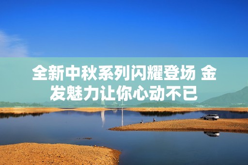 全新中秋系列闪耀登场 金发魅力让你心动不已