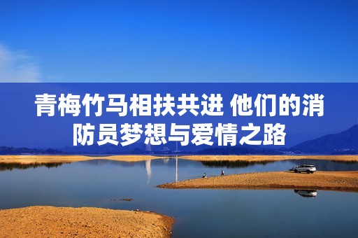 青梅竹马相扶共进 他们的消防员梦想与爱情之路