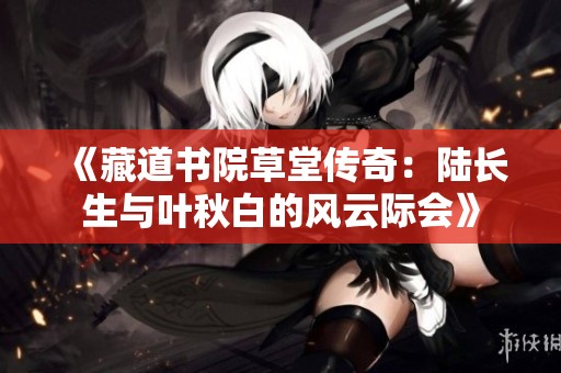 《藏道书院草堂传奇：陆长生与叶秋白的风云际会》