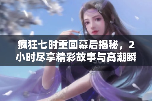 疯狂七时重回幕后揭秘，2小时尽享精彩故事与高潮瞬间