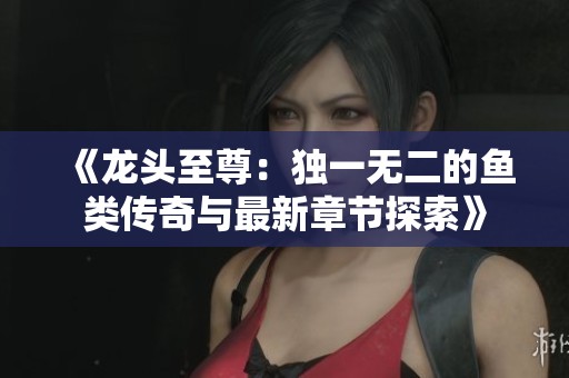 《龙头至尊：独一无二的鱼类传奇与最新章节探索》