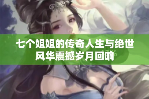 七个姐姐的传奇人生与绝世风华震撼岁月回响