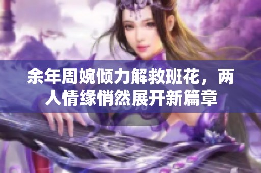 余年周婉倾力解救班花，两人情缘悄然展开新篇章