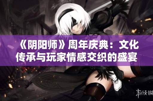 《阴阳师》周年庆典：文化传承与玩家情感交织的盛宴