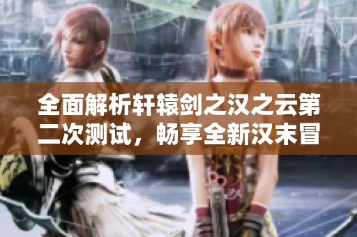 全面解析轩辕剑之汉之云第二次测试，畅享全新汉末冒险体验
